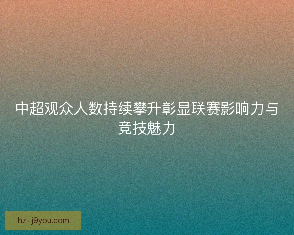 中超观众人数持续攀升彰显联赛影响力与竞技魅力
