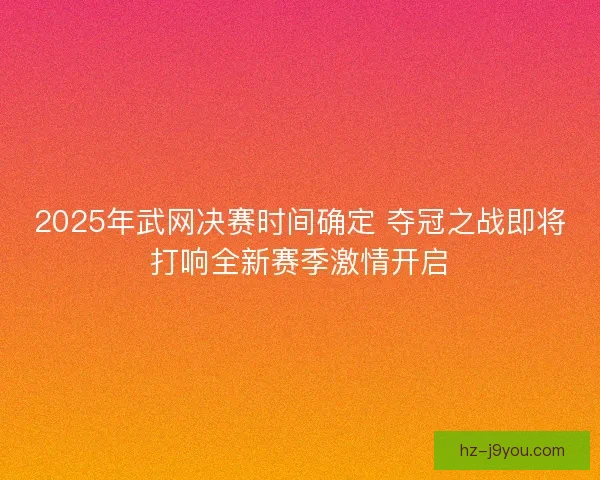 2025年武网决赛时间确定 夺冠之战即将打响全新赛季激情开启