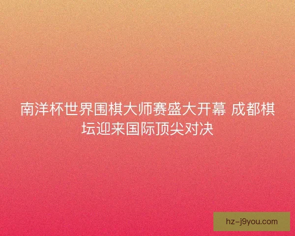 南洋杯世界围棋大师赛盛大开幕 成都棋坛迎来国际顶尖对决